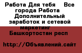 Работа Для тебя  - Все города Работа » Дополнительный заработок и сетевой маркетинг   . Башкортостан респ.